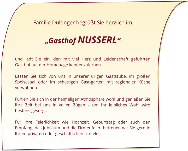 Familie Dultinger begrüßt Sie herzlich im   „Gasthof NUSSERL“  und lädt Sie ein, den mit viel Herz und Leidenschaft geführten Gasthof auf der Homepage kennenzulernen.  Lassen Sie sich von uns in unserer urigen Gaststube, im großen Speisesaal oder im schattigen Gast-garten mit regionaler Küche verwöhnen.   Fühlen Sie sich in der heimeligen Atmosphäre wohl und genießen Sie Ihre Zeit bei uns in vollen Zügen – um Ihr leibliches Wohl wird bestens gesorgt.   Für Ihre Feierlichkeit wie Hochzeit, Geburtstag oder auch den Empfang, das Jubiläum und die Firmenfeier, betreuen wir Sie gern in Ihrem privaten oder geschäftlichen Umfeld.