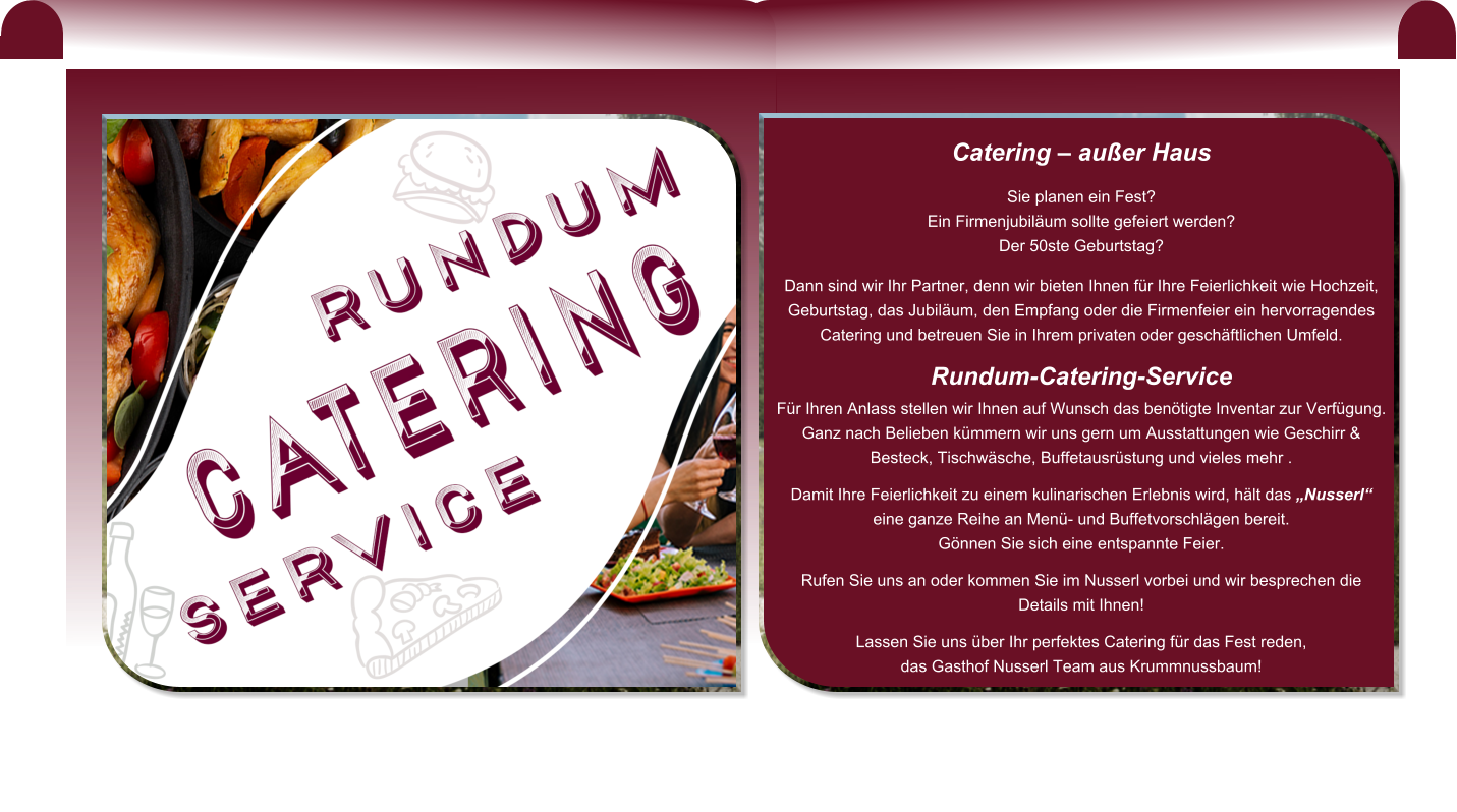 Catering – außer Haus  Sie planen ein Fest?  Ein Firmenjubiläum sollte gefeiert werden?  Der 50ste Geburtstag?  Dann sind wir Ihr Partner, denn wir bieten Ihnen für Ihre Feierlichkeit wie Hochzeit, Geburtstag, das Jubiläum, den Empfang oder die Firmenfeier ein hervorragendes Catering und betreuen Sie in Ihrem privaten oder geschäftlichen Umfeld.  Rundum-Catering-Service Für Ihren Anlass stellen wir Ihnen auf Wunsch das benötigte Inventar zur Verfügung.  Ganz nach Belieben kümmern wir uns gern um Ausstattungen wie Geschirr & Besteck, Tischwäsche, Buffetausrüstung und vieles mehr .  Damit Ihre Feierlichkeit zu einem kulinarischen Erlebnis wird, hält das „Nusserl“ eine ganze Reihe an Menü- und Buffetvorschlägen bereit.  Gönnen Sie sich eine entspannte Feier.   Rufen Sie uns an oder kommen Sie im Nusserl vorbei und wir besprechen die Details mit Ihnen!  Lassen Sie uns über Ihr perfektes Catering für das Fest reden,  das Gasthof Nusserl Team aus Krummnussbaum!