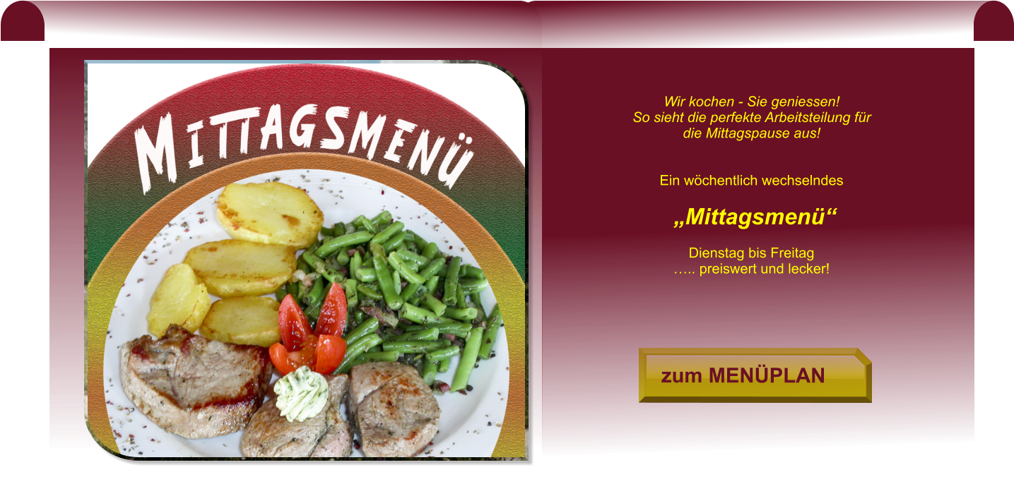 zum MENÜPLAN zum MENÜPLAN Wir kochen - Sie geniessen! So sieht die perfekte Arbeitsteilung für die Mittagspause aus!   Ein wöchentlich wechselndes   „Mittagsmenü“   Dienstag bis Freitag ….. preiswert und lecker!
