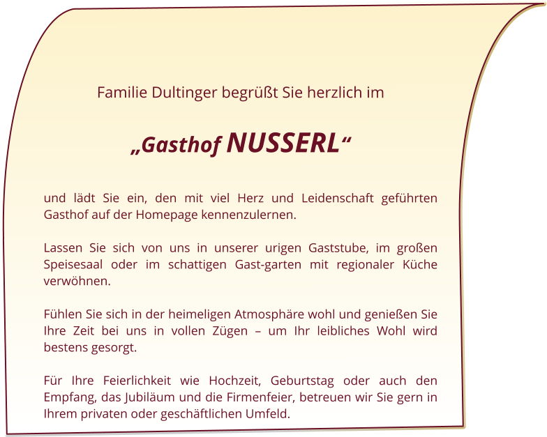 Familie Dultinger begrüßt Sie herzlich im   „Gasthof NUSSERL“  und lädt Sie ein, den mit viel Herz und Leidenschaft geführten Gasthof auf der Homepage kennenzulernen.  Lassen Sie sich von uns in unserer urigen Gaststube, im großen Speisesaal oder im schattigen Gast-garten mit regionaler Küche verwöhnen.   Fühlen Sie sich in der heimeligen Atmosphäre wohl und genießen Sie Ihre Zeit bei uns in vollen Zügen – um Ihr leibliches Wohl wird bestens gesorgt.   Für Ihre Feierlichkeit wie Hochzeit, Geburtstag oder auch den Empfang, das Jubiläum und die Firmenfeier, betreuen wir Sie gern in Ihrem privaten oder geschäftlichen Umfeld.