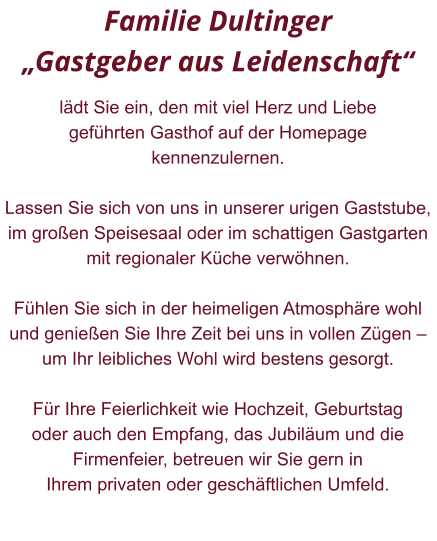 Familie Dultinger  „Gastgeber aus Leidenschaft“   lädt Sie ein, den mit viel Herz und Liebe  geführten Gasthof auf der Homepage kennenzulernen.  Lassen Sie sich von uns in unserer urigen Gaststube,  im großen Speisesaal oder im schattigen Gastgarten  mit regionaler Küche verwöhnen.   Fühlen Sie sich in der heimeligen Atmosphäre wohl  und genießen Sie Ihre Zeit bei uns in vollen Zügen –  um Ihr leibliches Wohl wird bestens gesorgt.   Für Ihre Feierlichkeit wie Hochzeit, Geburtstag  oder auch den Empfang, das Jubiläum und die  Firmenfeier, betreuen wir Sie gern in  Ihrem privaten oder geschäftlichen Umfeld.